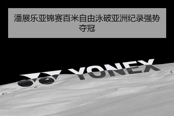 潘展乐亚锦赛百米自由泳破亚洲纪录强势夺冠